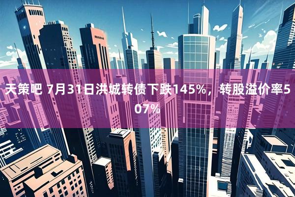 天策吧 7月31日洪城转债下跌145%，转股溢价率507%