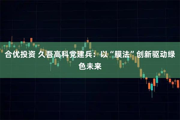 合优投资 久吾高科党建兵：以“膜法”创新驱动绿色未来