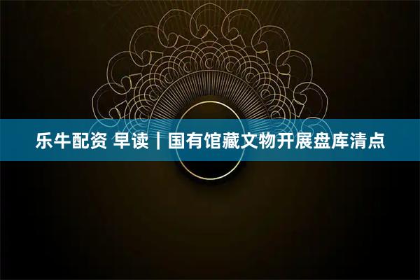 乐牛配资 早读｜国有馆藏文物开展盘库清点