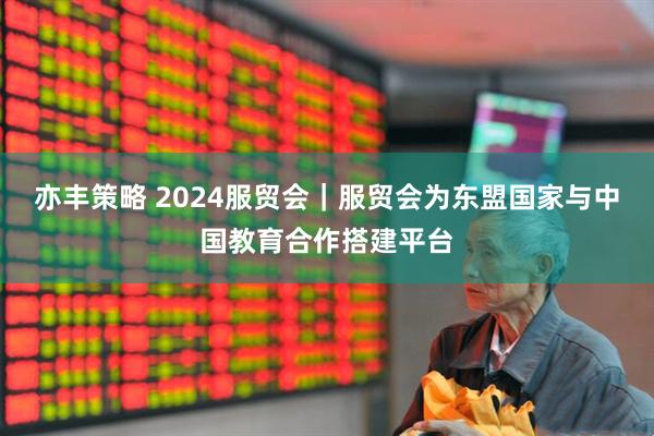 亦丰策略 2024服贸会|服贸会为东盟国家与中国教育合作搭建平台