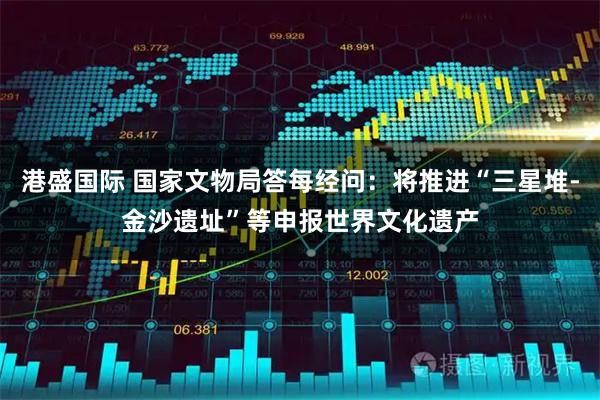 港盛国际 国家文物局答每经问：将推进“三星堆-金沙遗址”等申报世界文化遗产