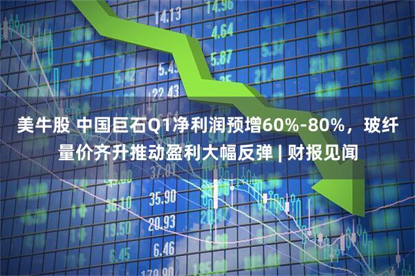 美牛股 中国巨石Q1净利润预增60%-80%，玻纤量价齐升推动盈利大幅反弹 | 财报见闻